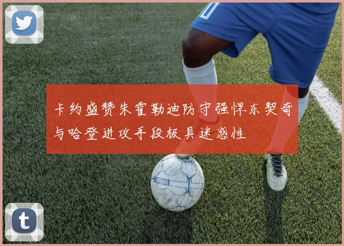 卡约盛赞朱霍勒迪防守强悍东契奇与哈登进攻手段极具迷惑性