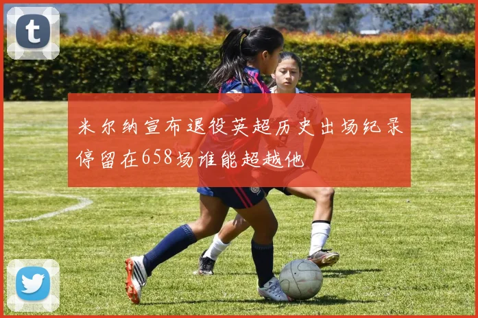 米尔纳宣布退役英超历史出场纪录停留在658场谁能超越他