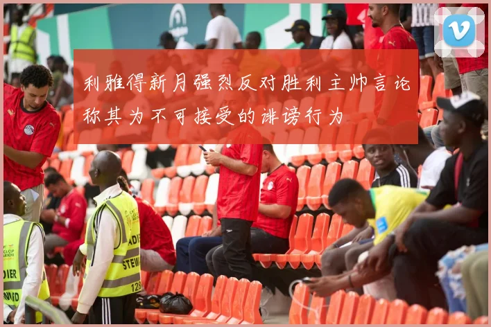 利雅得新月强烈反对胜利主帅言论称其为不可接受的诽谤行为
