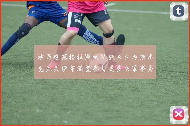 迪马透露格拉斯纳执教米兰与朗尼克无关伊布渴望参与更多决策事务