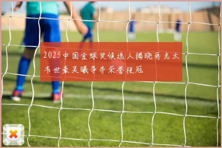 2025中国金球奖候选人揭晓蒋光太韦世豪吴曦争夺荣誉桂冠