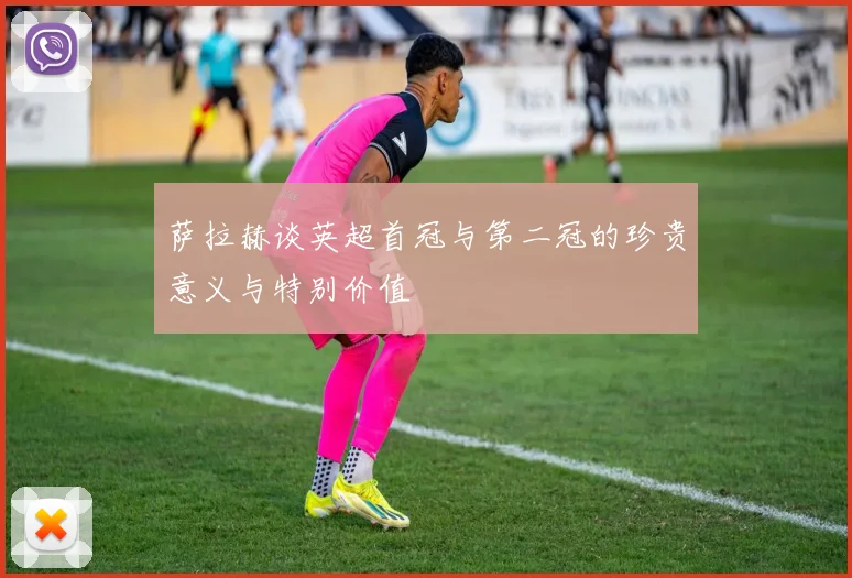 萨拉赫谈英超首冠与第二冠的珍贵意义与特别价值