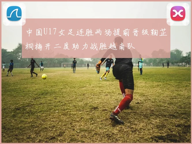 中国U17女足连胜两场提前晋级鞠芷桐梅开二度助力战胜越南队