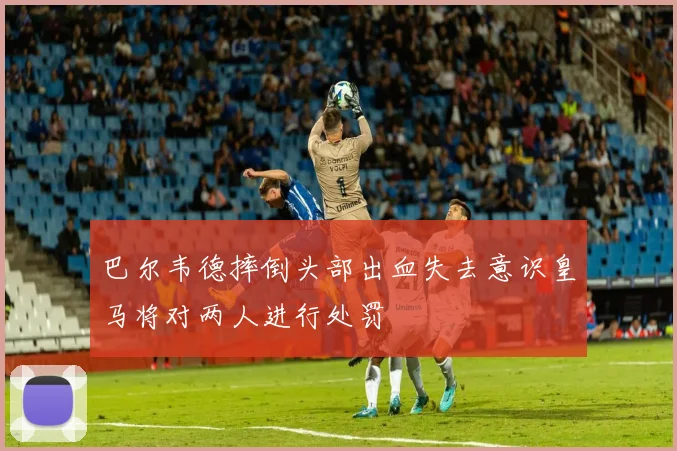 巴尔韦德摔倒头部出血失去意识皇马将对两人进行处罚