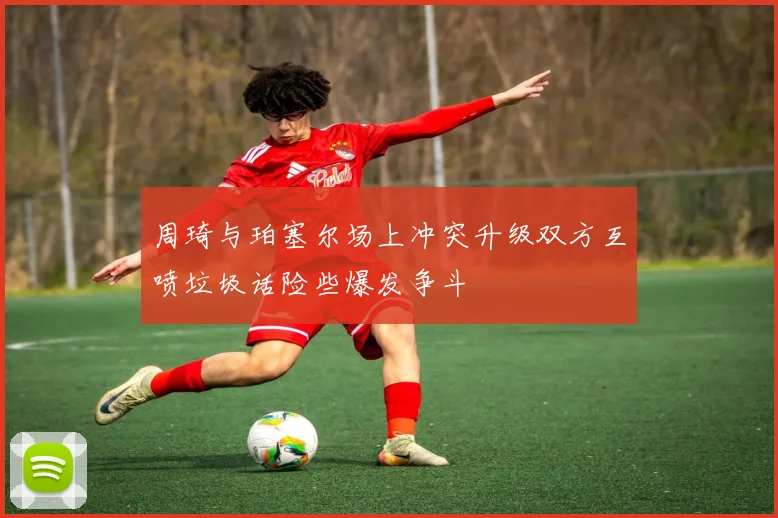 周琦与珀塞尔场上冲突升级双方互喷垃圾话险些爆发争斗
