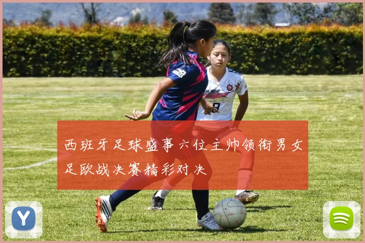 西班牙足球盛事六位主帅领衔男女足欧战决赛精彩对决