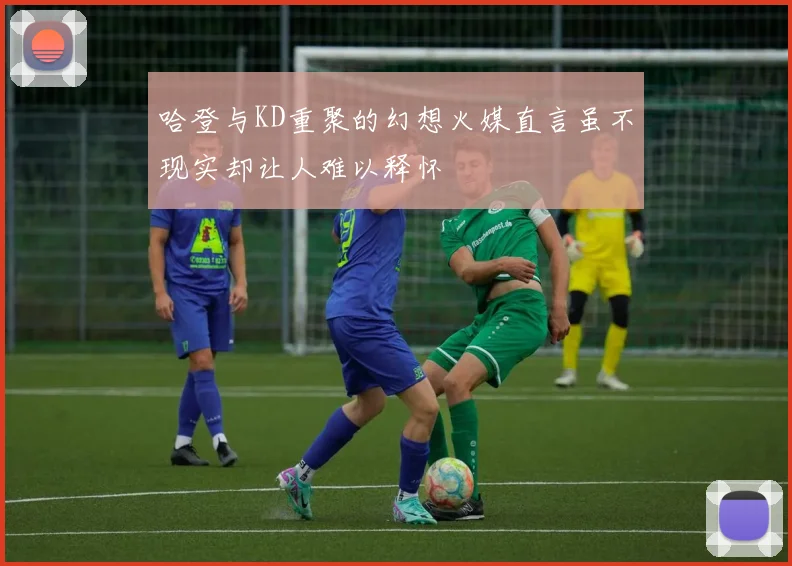 哈登与KD重聚的幻想火媒直言虽不现实却让人难以释怀