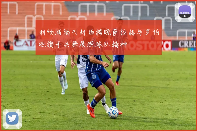利物浦场刊封面揭晓萨拉赫与罗伯逊携手共舞展现球队精神