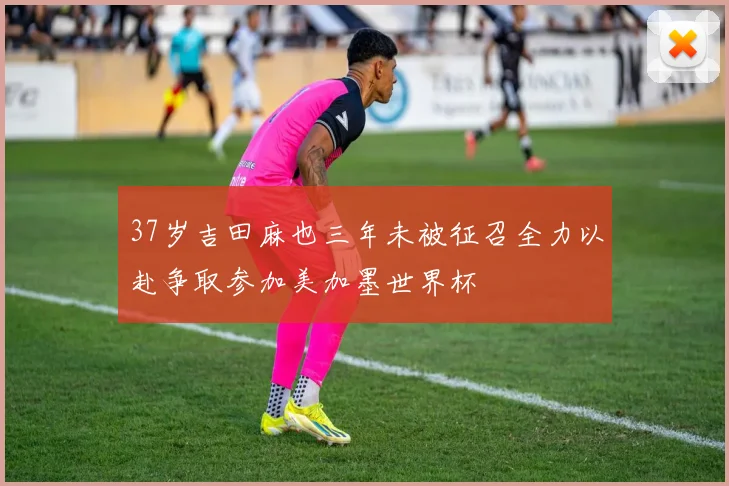37岁吉田麻也三年未被征召全力以赴争取参加美加墨世界杯