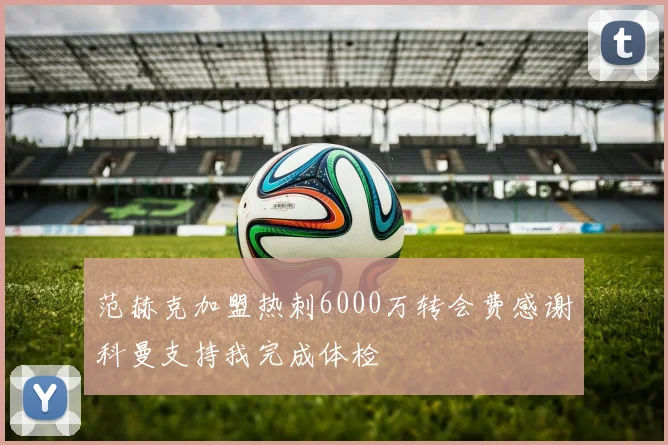 范赫克加盟热刺6000万转会费感谢科曼支持我完成体检