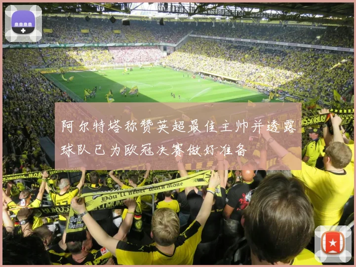 阿尔特塔称赞英超最佳主帅并透露球队已为欧冠决赛做好准备