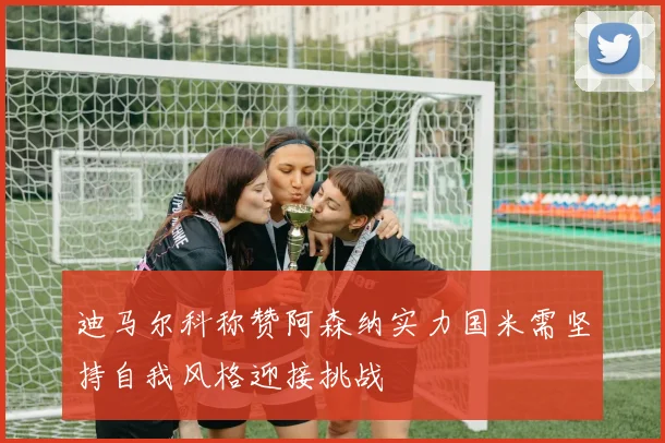 迪马尔科称赞阿森纳实力国米需坚持自我风格迎接挑战