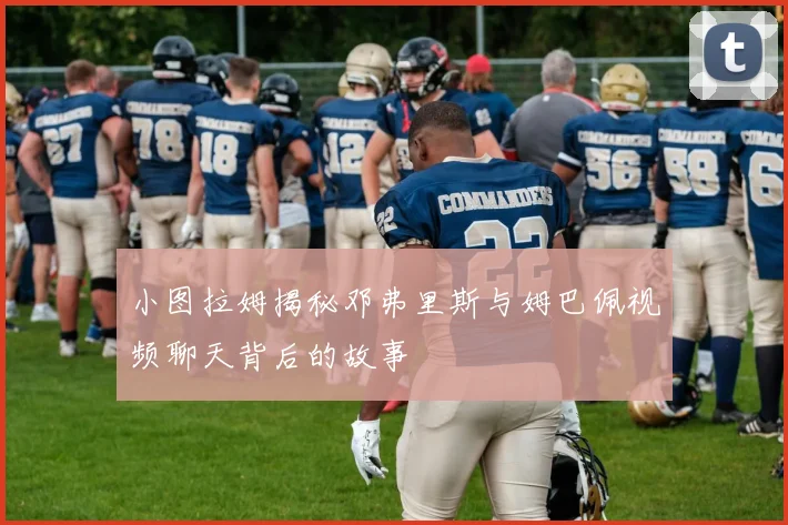 小图拉姆揭秘邓弗里斯与姆巴佩视频聊天背后的故事