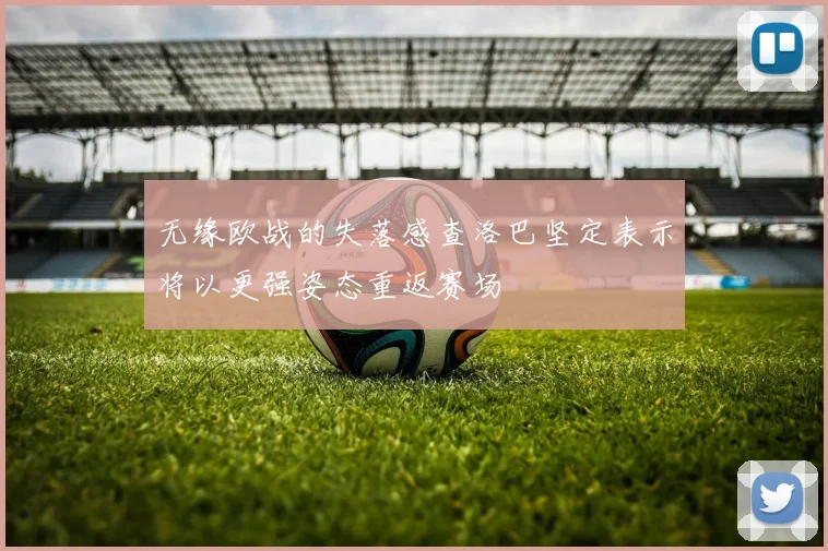 无缘欧战的失落感查洛巴坚定表示将以更强姿态重返赛场