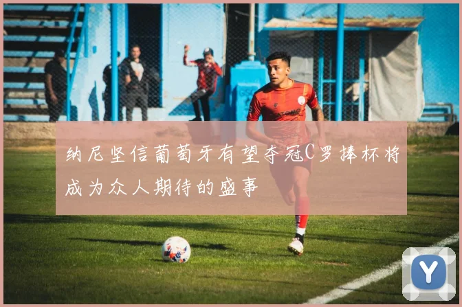 纳尼坚信葡萄牙有望夺冠C罗捧杯将成为众人期待的盛事