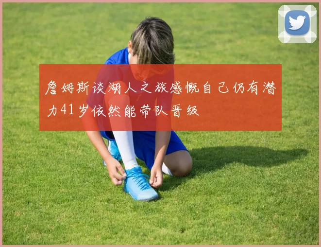 詹姆斯谈湖人之旅感慨自己仍有潜力41岁依然能带队晋级