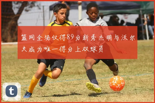 篮网全场仅得89分新秀杰明与沃尔夫成为唯一得分上双球员