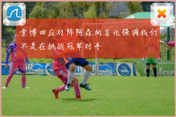 索博回应对阵阿森纳言论强调我们不是在挑战冠军对手