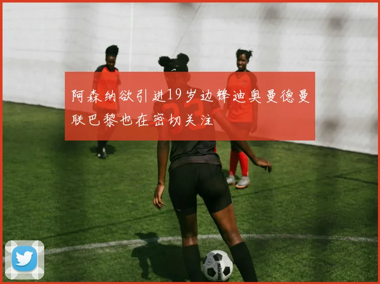 阿森纳欲引进19岁边锋迪奥曼德曼联巴黎也在密切关注