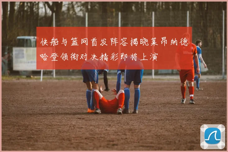 快船与篮网首发阵容揭晓莱昂纳德哈登领衔对决精彩即将上演