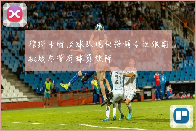 穆斯卡特谈球队现状强调专注眼前挑战尽管有球员缺阵