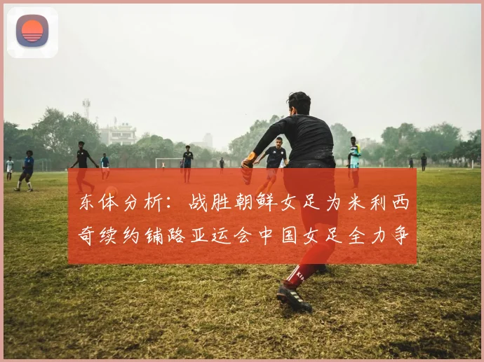 东体分析：战胜朝鲜女足为米利西奇续约铺路亚运会中国女足全力争金