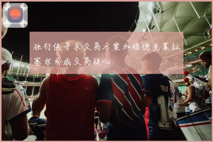 独行侠寻求交易方案加福德克莱拉塞尔或成交易核心