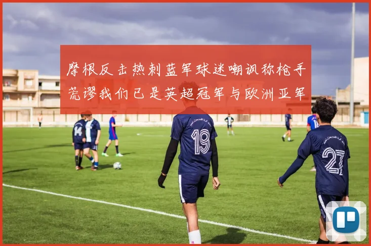 摩根反击热刺蓝军球迷嘲讽称枪手荒谬我们已是英超冠军与欧洲亚军