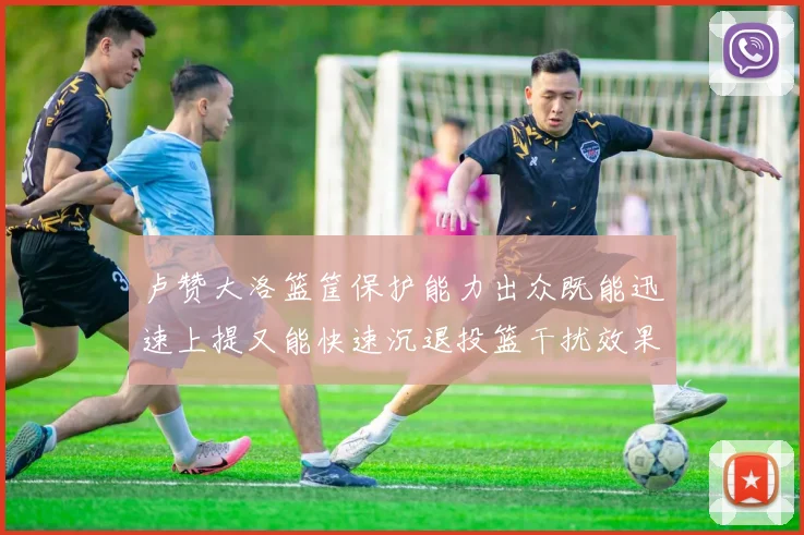 卢赞大洛篮筐保护能力出众既能迅速上提又能快速沉退投篮干扰效果显著