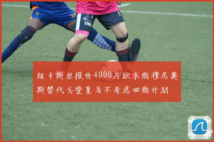 纽卡斯尔报价4000万欧求购穆尼奥斯替代戈登皇马不考虑回购计划