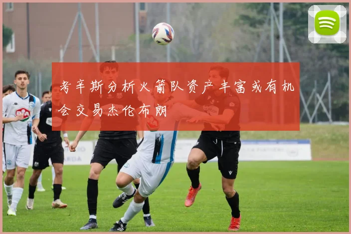 考辛斯分析火箭队资产丰富或有机会交易杰伦布朗