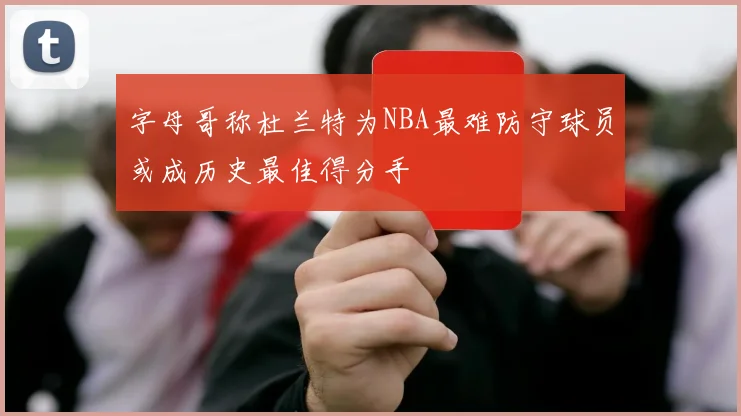 字母哥称杜兰特为NBA最难防守球员或成历史最佳得分手