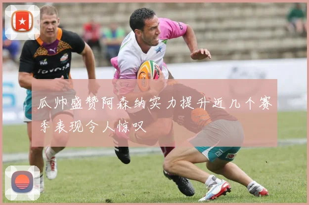 瓜帅盛赞阿森纳实力提升近几个赛季表现令人惊叹